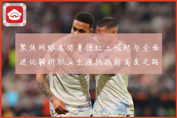 聚焦网球名将鲁德红土崛起与全面进化解析职业生涯挑战新高度之路