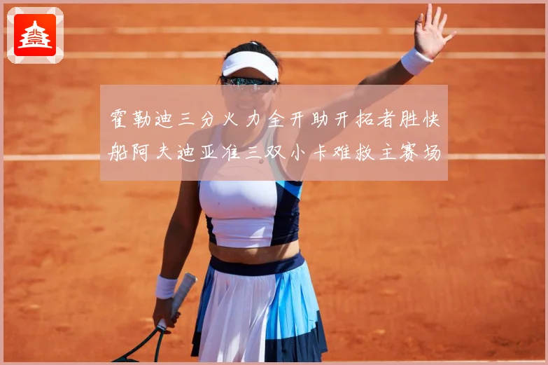 霍勒迪三分火力全开助开拓者胜快船阿夫迪亚准三双小卡难救主赛场复盘