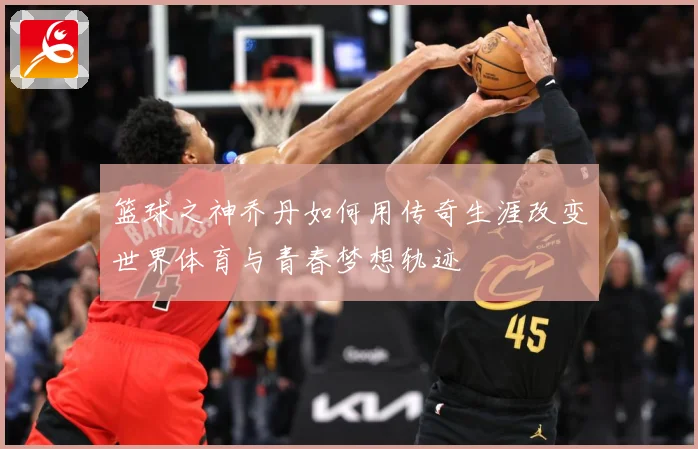 篮球之神乔丹如何用传奇生涯改变世界体育与青春梦想轨迹