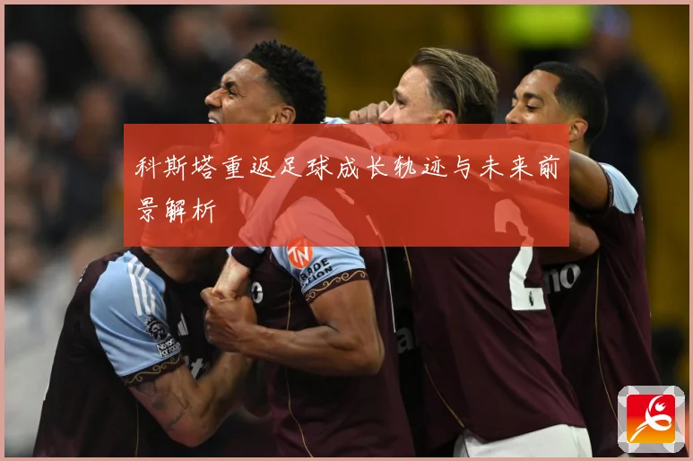 科斯塔重返足球成长轨迹与未来前景解析