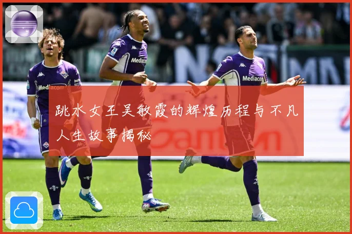 跳水女王吴敏霞的辉煌历程与不凡人生故事揭秘