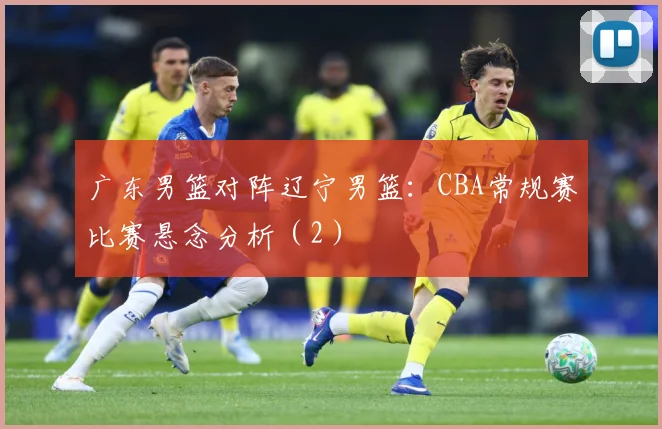 广东男篮对阵辽宁男篮：CBA常规赛比赛悬念分析（2）