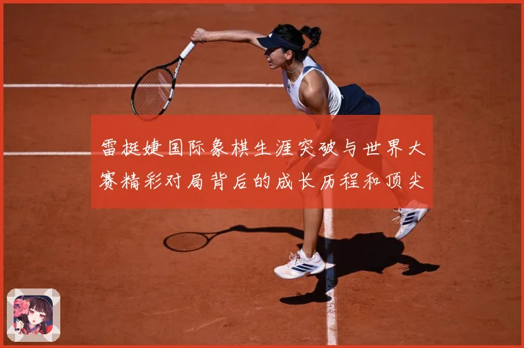 雷挺婕国际象棋生涯突破与世界大赛精彩对局背后的成长历程和顶尖竞技智慧探索