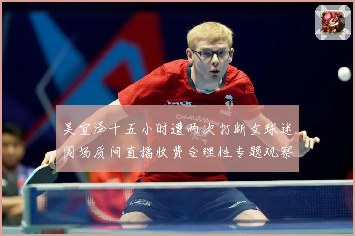 吴宜泽十五小时遭两次打断女球迷闯场质问直播收费合理性专题观察