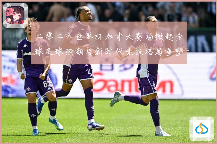 二零二六世界杯加拿大赛场掀起全球足球热潮与新时代竞技格局重塑战术观察