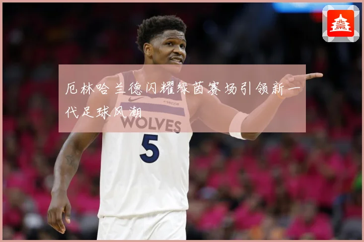 厄林哈兰德闪耀绿茵赛场引领新一代足球风潮