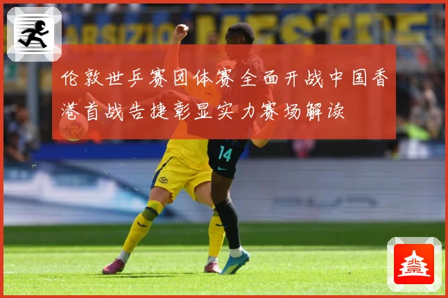 伦敦世乒赛团体赛全面开战中国香港首战告捷彰显实力赛场解读