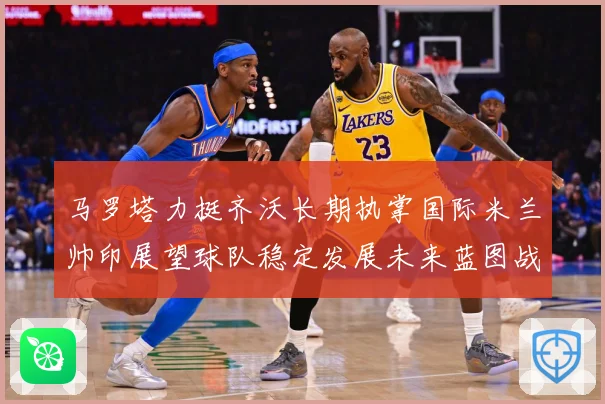 马罗塔力挺齐沃长期执掌国际米兰帅印展望球队稳定发展未来蓝图战术观察