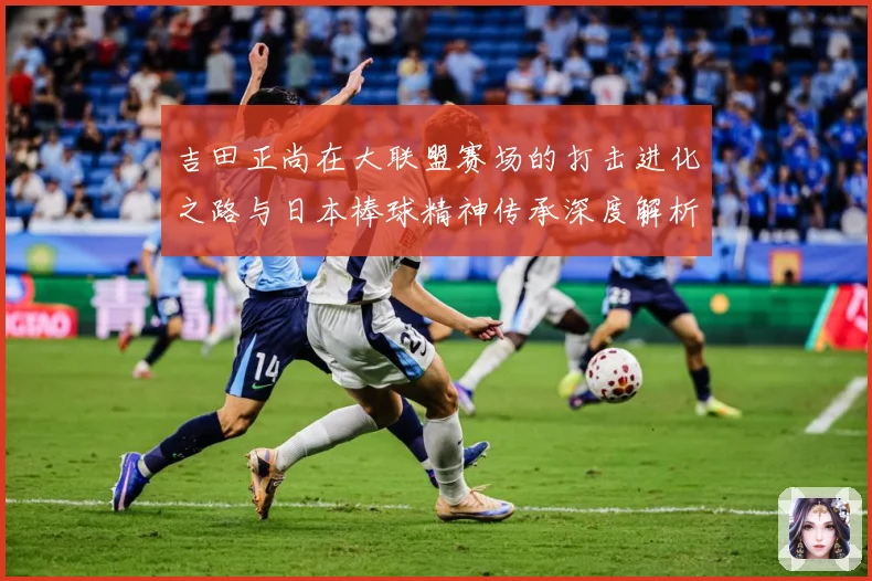 吉田正尚在大联盟赛场的打击进化之路与日本棒球精神传承深度解析